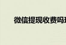 微信提现收费吗现在 微信提现收费吗