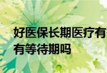 好医保长期医疗有等待期吗 好医保长期医疗有等待期吗