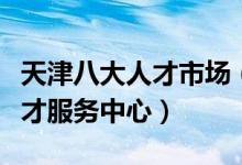 天津八大人才市场（天津人才招聘市场天津人才服务中心）