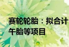赛轮轮胎：拟合计174.83亿元投建高性能子午胎等项目