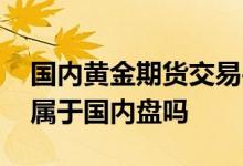 国内黄金期货交易平台哪个靠谱 黄金期货是属于国内盘吗