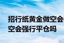招行纸黄金做空会强行平仓吗 工行纸黄金做空会强行平仓吗