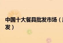 中国十大餐具批发市场（厨房餐具碗碟批发市场各种餐具批发）