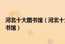 河北十大图书馆（河北十大著名图书馆河北有哪些知名的图书馆）