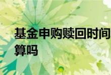 基金申购赎回时间 基金购买时间是按申购日算吗