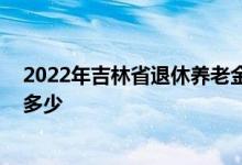 2022年吉林省退休养老金调整方案什么时候出 具体会上涨多少 