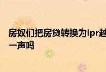 房奴们把房贷转换为lpr越快越好 房贷不转换lpr要跟银行说一声吗
