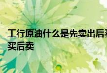 工行原油什么是先卖出后买入 工商银行：什么是账户原油先买后卖