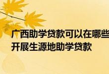 广西助学贷款可以在哪些银行办理 在广西 主要由哪个银行开展生源地助学贷款