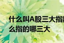 什么叫A股三大指数 中国股市三大指数是什么指的哪三大