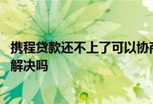 携程贷款还不上了可以协商延期吗 携程贷款还不上可以协商解决吗