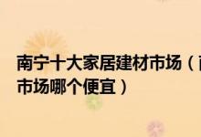 南宁十大家居建材市场（南宁家具批发市场在哪里南宁建材市场哪个便宜）