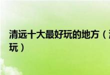 清远十大最好玩的地方（清远有哪些好玩的景点清远哪里好玩）
