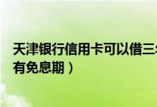 天津银行信用卡可以借三年（天津银行信用卡透支转账是否有免息期）