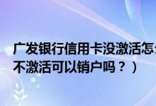 广发银行信用卡没激活怎么销户（深发银行信用卡办理下来不激活可以销户吗？）