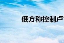 俄方称控制卢甘斯克大部分地区