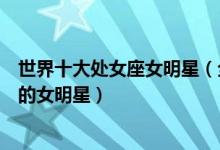 世界十大处女座女明星（全球处女座女星盘点星座是处女座的女明星）