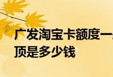 广发淘宝卡额度一般多少 广发淘宝卡额度封顶是多少钱