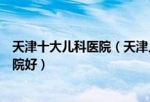 天津十大儿科医院（天津儿童医院有哪些天津看儿科哪个医院好）