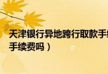 天津银行异地跨行取款手续费（天津银行信用卡异地刷卡要手续费吗）