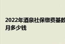 2022年酒泉社保缴费基数及比例 2022年酒泉社保缴费一个月多少钱 