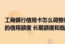 工商银行信用卡怎么调整临时额度 怎么调整工商银行信用卡的信用额度 长期额度和临时额度分别怎么调整