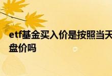 etf基金买入价是按照当天收盘价吗 etf联接成交价是当天收盘价吗