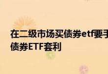 在二级市场买债券etf要手续费吗 在一二级市场上如何进行债券ETF套利