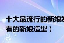 十大最流行的新娘发型（最流行的新娘盘发好看的新娘造型）