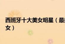 西班牙十大美女明星（最美的西班牙女郎是谁西班牙第一美女）