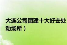 大连公司团建十大好去处（大连团队建设去哪好大连集体活动场所）