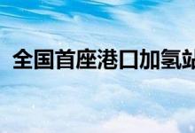 全国首座港口加氢站实现全资质全牌照运营