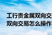 工行贵金属双向交易怎么买 工行账户贵金属双向交易怎么操作