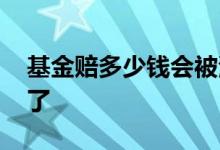 基金赔多少钱会被清盘 基金清盘是不是赔惨了