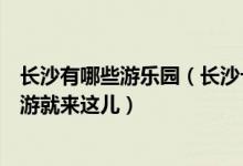 长沙有哪些游乐园（长沙十大好玩的游乐园排行榜周末亲子游就来这儿）