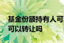 基金份额持有人可以转让吗 基金份额持有人可以转让吗
