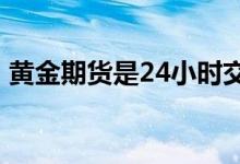黄金期货是24小时交易吗 黄金期货是小时么