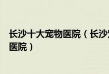 长沙十大宠物医院（长沙宠物医院排行榜长沙口碑好的宠物医院）