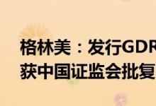 格林美：发行GDR并在瑞士证券交易所上市获中国证监会批复