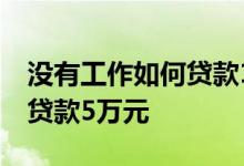 没有工作如何贷款15万 没有工作在哪里可以贷款5万元