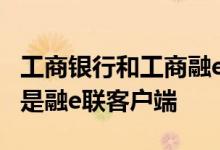 工商银行和工商融e联用哪个 工商银行：什么是融e联客户端