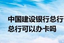 中国建设银行总行可以办卡吗 北京建设银行总行可以办卡吗