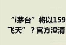 “i茅台”将以1599元/瓶上线“53度500ml飞天”？官方澄清