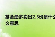 基金最多卖出2.3份是什么意思 基金最多可卖出多少份是什么意思