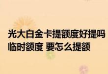 光大白金卡提额度好提吗 我想问问光大白金卡多久可以提升临时额度 要怎么提额