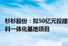 杉杉股份：拟50亿元投建年产四万吨锂离子电池硅基负极材料一体化基地项目