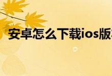安卓怎么下载ios版本（安卓怎么下载INS）