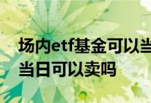 场内etf基金可以当天买卖吗 场内50etf基金当日可以卖吗