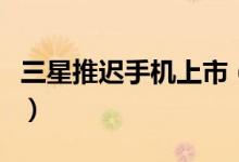 三星推迟手机上市（新的发布时间是什么时候）