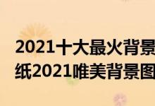 2021十大最火背景图片（2021年最火爆的壁纸2021唯美背景图）